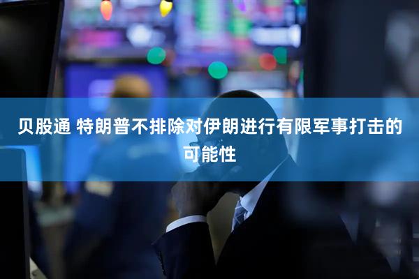 贝股通 特朗普不排除对伊朗进行有限军事打击的可能性
