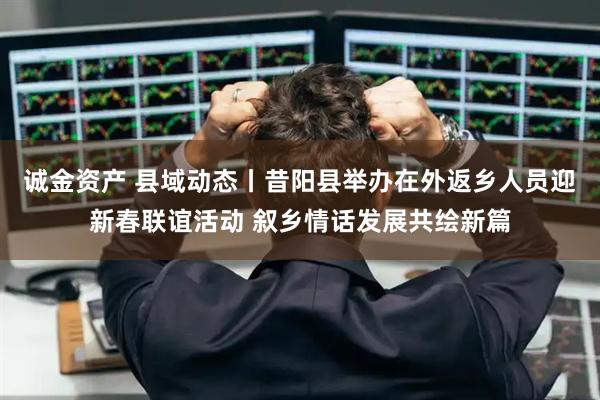 诚金资产 县域动态丨昔阳县举办在外返乡人员迎新春联谊活动 叙乡情话发展共绘新篇