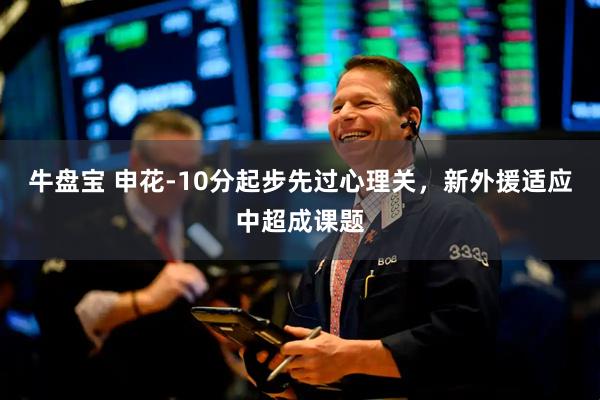牛盘宝 申花-10分起步先过心理关，新外援适应中超成课题