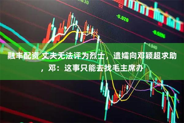 融丰配资 丈夫无法评为烈士，遗孀向邓颖超求助，邓：这事只能去找毛主席办