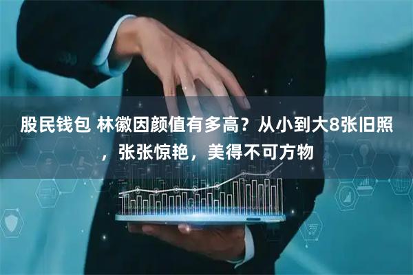 股民钱包 林徽因颜值有多高？从小到大8张旧照，张张惊艳，美得不可方物