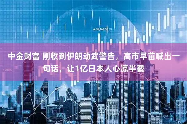 中金财富 刚收到伊朗动武警告，高市早苗喊出一句话，让1亿日本人心凉半截