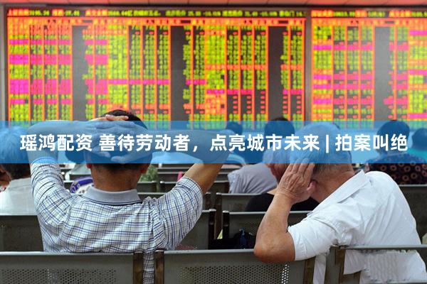 瑶鸿配资 善待劳动者，点亮城市未来 | 拍案叫绝