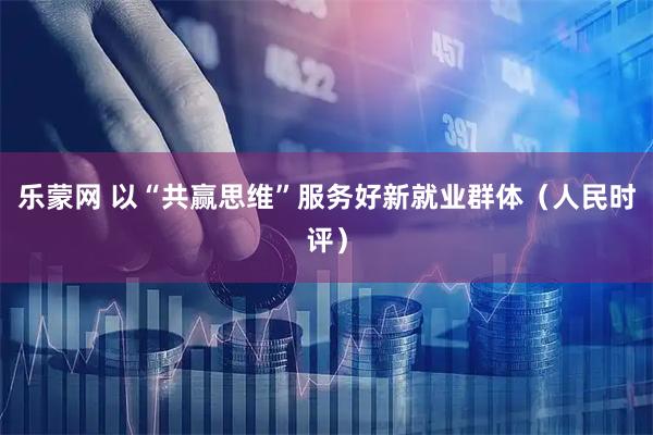 乐蒙网 以“共赢思维”服务好新就业群体（人民时评）