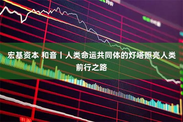 宏基资本 和音丨人类命运共同体的灯塔照亮人类前行之路