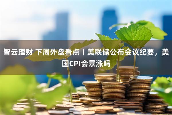 智云理财 下周外盘看点丨美联储公布会议纪要，美国CPI会暴涨吗
