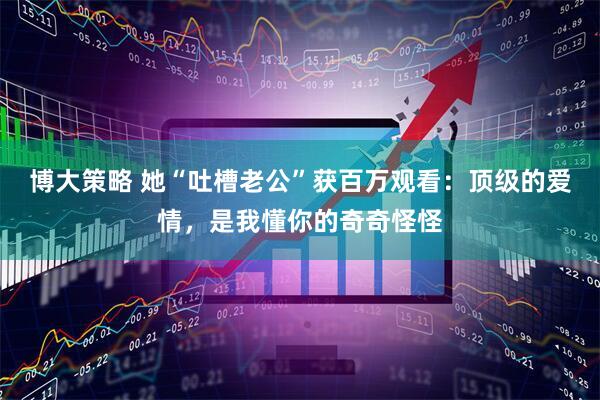 博大策略 她“吐槽老公”获百万观看：顶级的爱情，是我懂你的奇奇怪怪