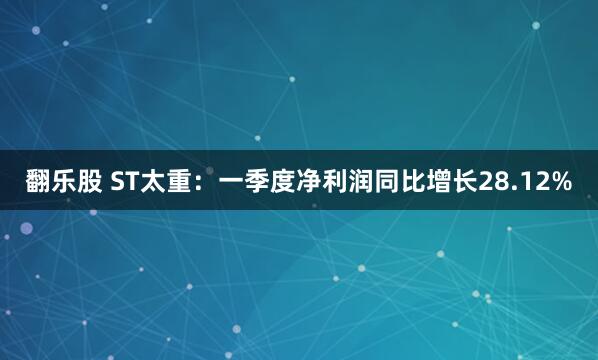 翻乐股 ST太重：一季度净利润同比增长28.12%
