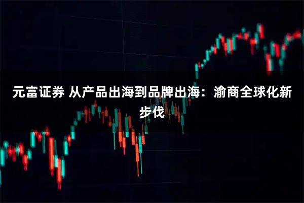 元富证券 从产品出海到品牌出海：渝商全球化新步伐