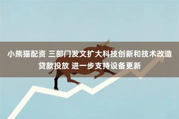 小熊猫配资 三部门发文扩大科技创新和技术改造贷款投放 进一步支持设备更新