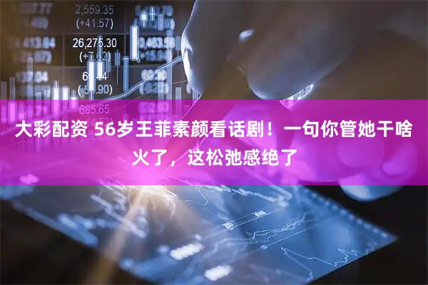 大彩配资 56岁王菲素颜看话剧！一句你管她干啥火了，这松弛感绝了