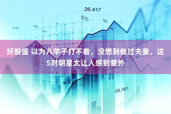 好股盛 以为八竿子打不着，没想到做过夫妻，这5对明星太让人感到意外