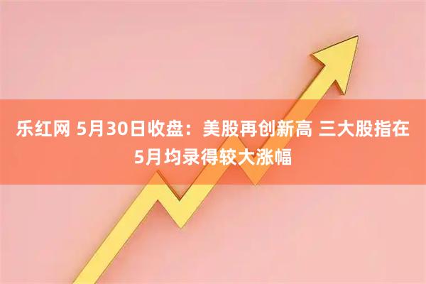 乐红网 5月30日收盘：美股再创新高 三大股指在5月均录得较大涨幅