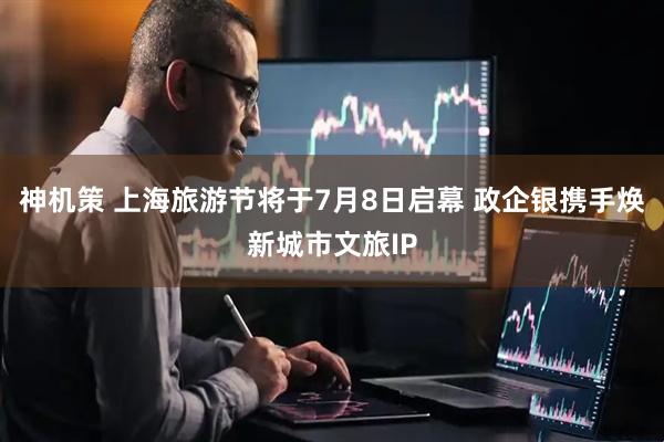 神机策 上海旅游节将于7月8日启幕 政企银携手焕新城市文旅IP