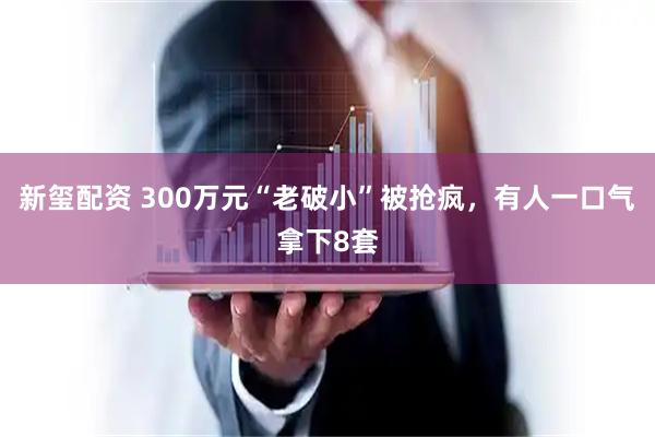 新玺配资 300万元“老破小”被抢疯，有人一口气拿下8套
