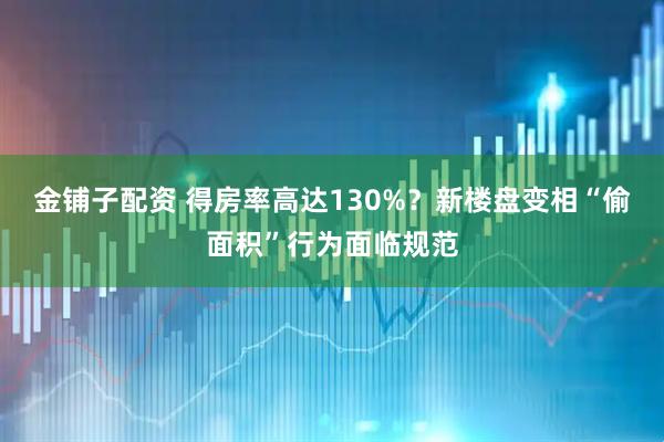 金铺子配资 得房率高达130%？新楼盘变相“偷面积”行为面临规范