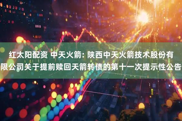 红太阳配资 中天火箭: 陕西中天火箭技术股份有限公司关于提前赎回天箭转债的第十一次提示性公告