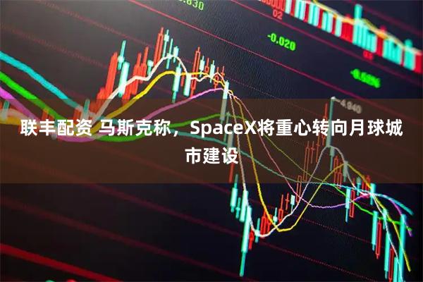 联丰配资 马斯克称，SpaceX将重心转向月球城市建设