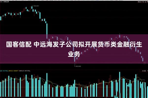 国客信配 中远海发子公司拟开展货币类金融衍生业务