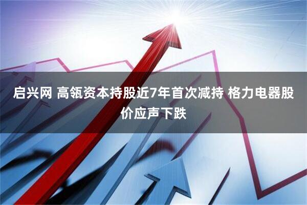 启兴网 高瓴资本持股近7年首次减持 格力电器股价应声下跌