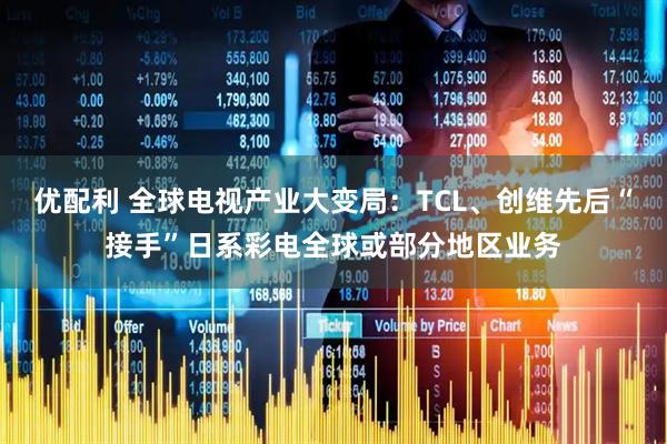 优配利 全球电视产业大变局：TCL、创维先后“接手”日系彩电全球或部分地区业务