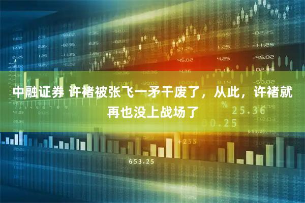 中融证券 许褚被张飞一矛干废了，从此，许褚就再也没上战场了