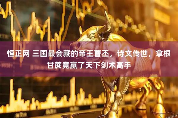 恒正网 三国最会藏的帝王曹丕，诗文传世，拿根甘蔗竟赢了天下剑术高手