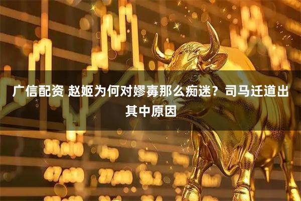 广信配资 赵姬为何对嫪毐那么痴迷？司马迁道出其中原因