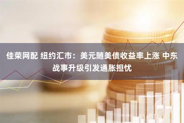佳荣网配 纽约汇市：美元随美债收益率上涨 中东战事升级引发通胀担忧