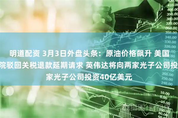 明道配资 3月3日外盘头条：原油价格飙升 美国联邦上诉法院驳回关税退款延期请求 英伟达将向两家光子公司投资40亿美元