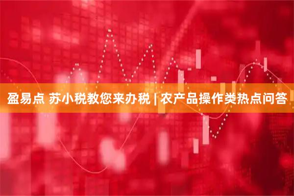 盈易点 苏小税教您来办税 | 农产品操作类热点问答