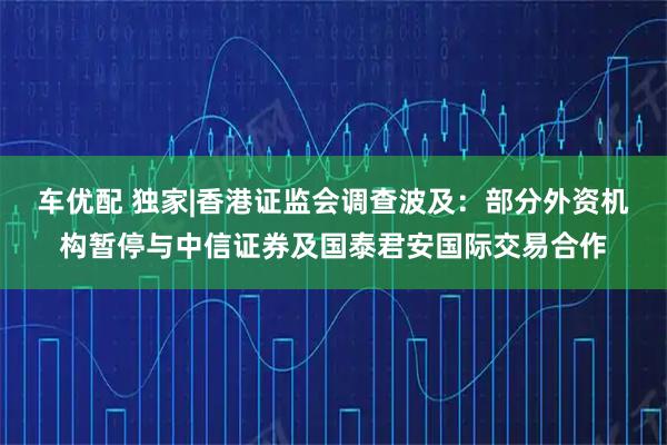 车优配 独家|香港证监会调查波及：部分外资机构暂停与中信证券及国泰君安国际交易合作