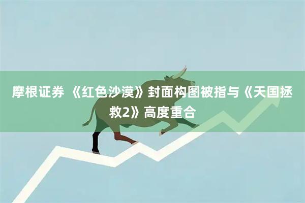 摩根证券 《红色沙漠》封面构图被指与《天国拯救2》高度重合