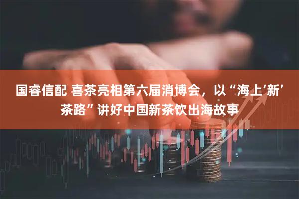 国睿信配 喜茶亮相第六届消博会，以“海上‘新’茶路”讲好中国新茶饮出海故事