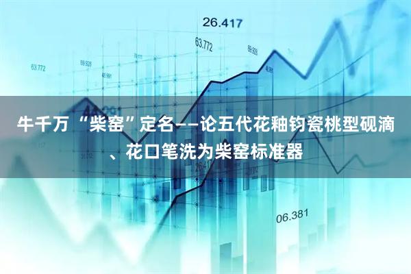 牛千万 “柴窑”定名——论五代花釉钧瓷桃型砚滴、花口笔洗为柴窑标准器