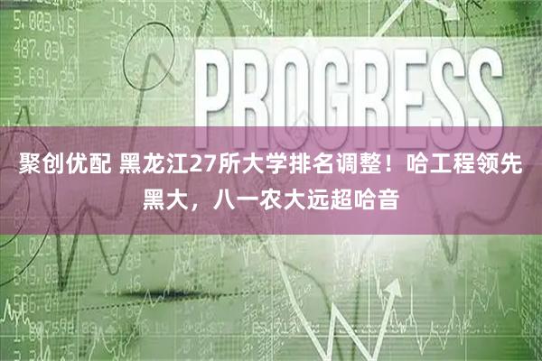 聚创优配 黑龙江27所大学排名调整！哈工程领先黑大，八一农大远超哈音