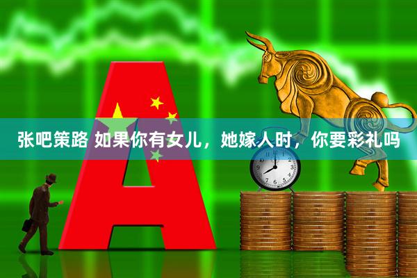 张吧策路 如果你有女儿，她嫁人时，你要彩礼吗