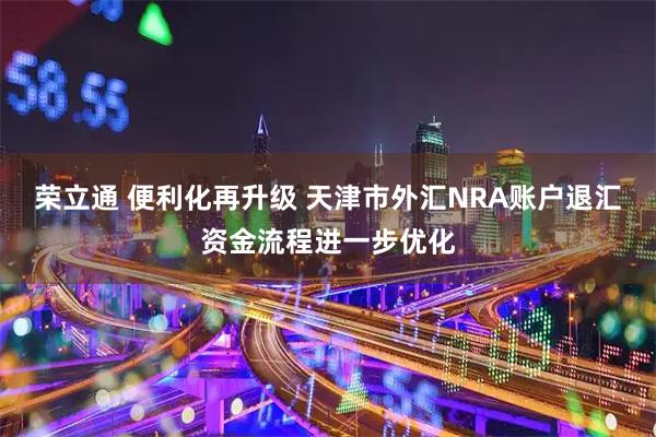 荣立通 便利化再升级 天津市外汇NRA账户退汇资金流程进一步优化