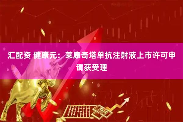 汇配资 健康元：莱康奇塔单抗注射液上市许可申请获受理