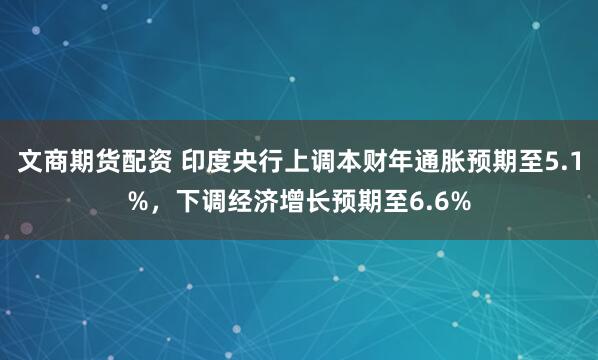 文商期货配资 印度央行上调本财年通胀预期至5.1%，下调经济增长预期至6.6%