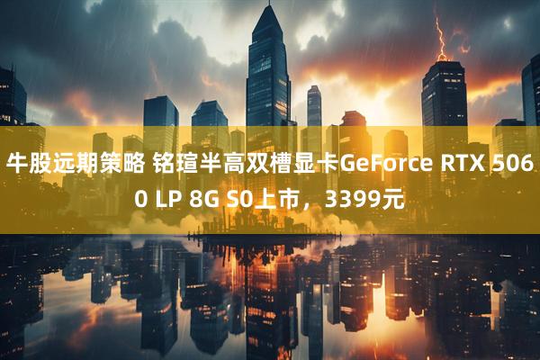 牛股远期策略 铭瑄半高双槽显卡GeForce RTX 5060 LP 8G S0上市，3399元