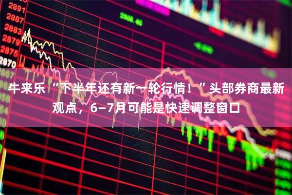 牛来乐 “下半年还有新一轮行情！”头部券商最新观点，6—7月可能是快速调整窗口