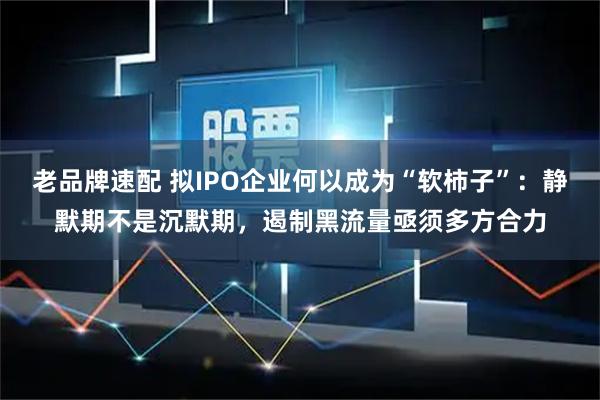 老品牌速配 拟IPO企业何以成为“软柿子”：静默期不是沉默期，遏制黑流量亟须多方合力