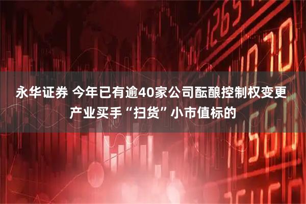 永华证券 今年已有逾40家公司酝酿控制权变更 产业买手“扫货”小市值标的