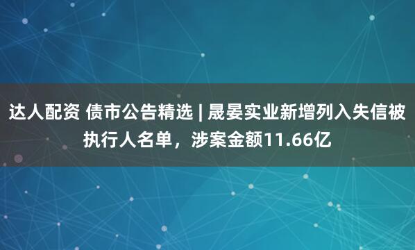 达人配资 债市公告精选 | 晟晏实业新增列入失信被执行人名单，涉案金额11.66亿
