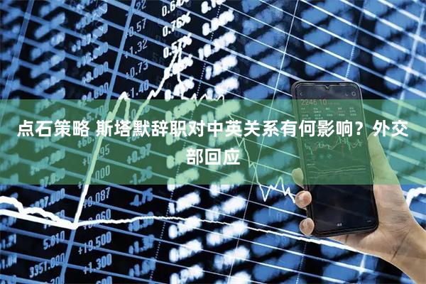 点石策略 斯塔默辞职对中英关系有何影响？外交部回应