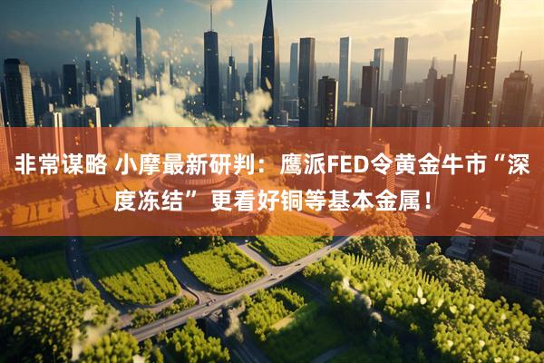 非常谋略 小摩最新研判：鹰派FED令黄金牛市“深度冻结” 更看好铜等基本金属！