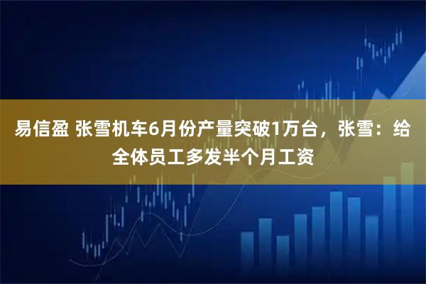 易信盈 张雪机车6月份产量突破1万台，张雪：给全体员工多发半个月工资