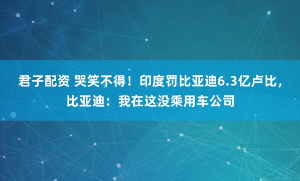 君子配资 哭笑不得！印度罚比亚迪6.3亿卢比，比亚迪：我在这没乘用车公司