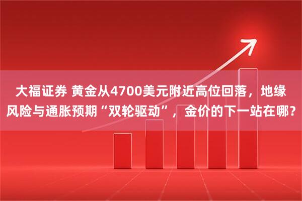 大福证券 黄金从4700美元附近高位回落，地缘风险与通胀预期“双轮驱动”，金价的下一站在哪？